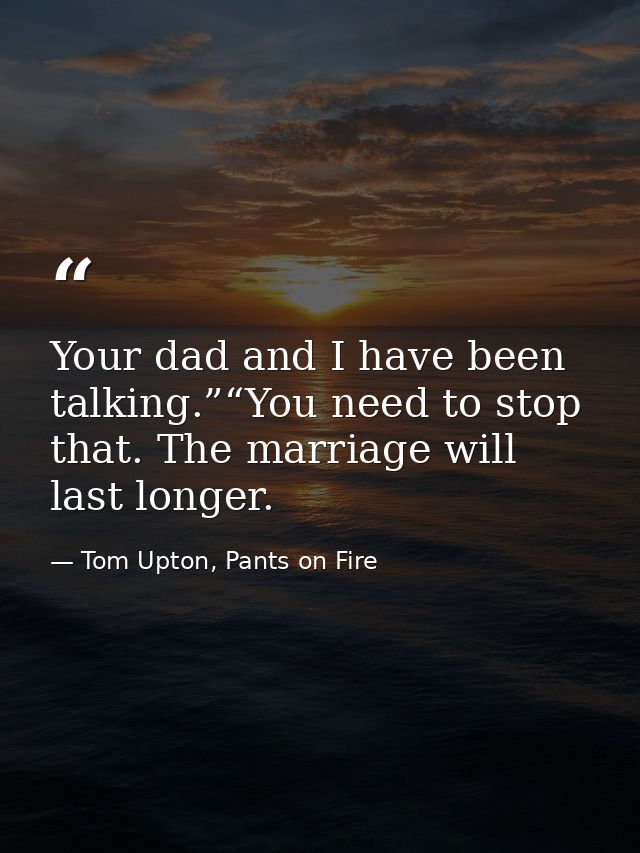 Your dad and I have been talking.”“You need to stop that. The marriage will last longer. — Tom Upton, Pants on Fire