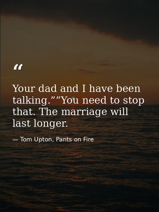 Your dad and I have been talking.”“You need to stop that. The marriage will last longer. — Tom Upton, Pants on Fire