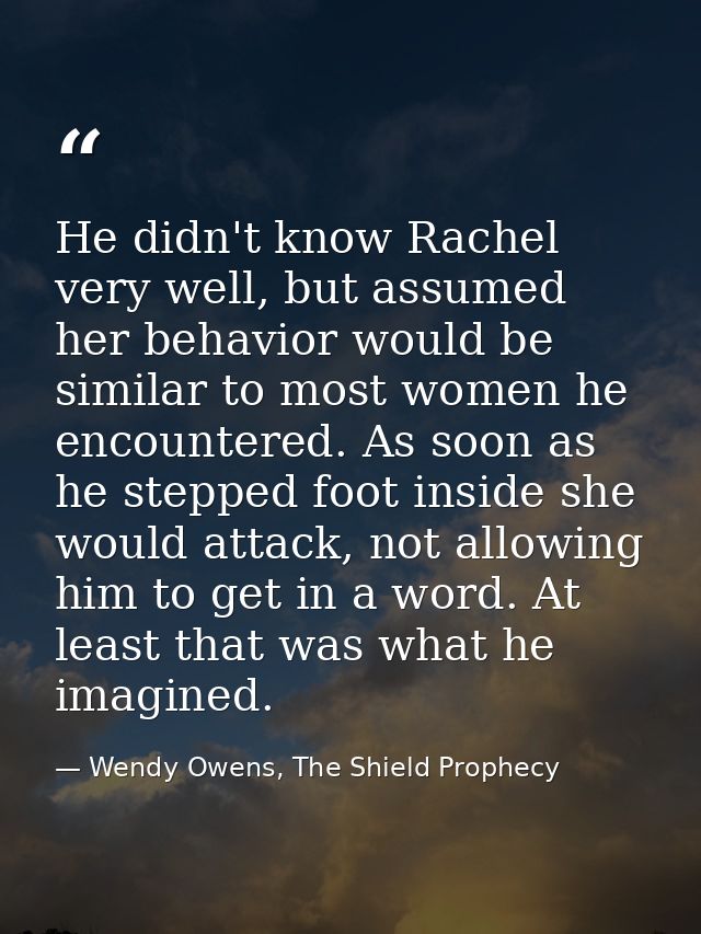 He didn't know Rachel very well, but assumed her behavior would be similar to most women he encountered. As soon as he s — Wendy Owens, The Shield Prophecy