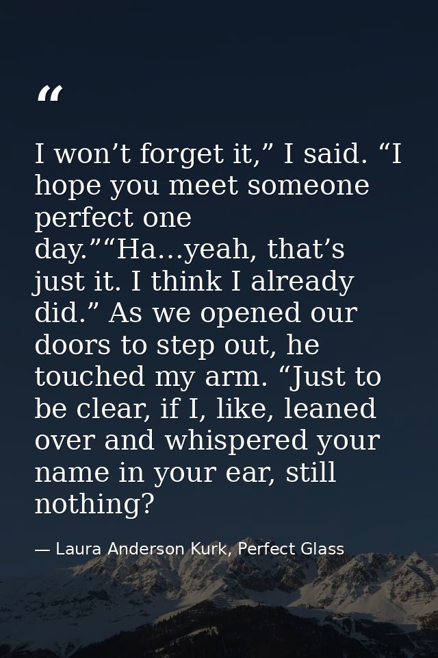 I won’t forget it,” I said. “I hope you meet someone perfect one day.”“Ha…yeah, that’s just it. I think I already did.”  — Laura Anderson Kurk, Perfect Glass