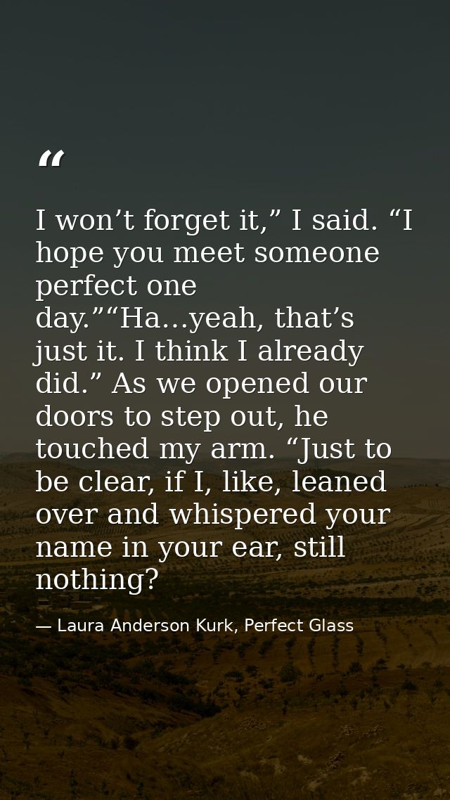 I won’t forget it,” I said. “I hope you meet someone perfect one day.”“Ha…yeah, that’s just it. I think I already did.”  — Laura Anderson Kurk, Perfect Glass