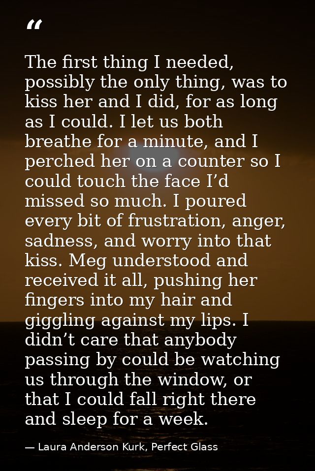 The first thing I needed, possibly the only thing, was to kiss her and I did, for as long as I could. I let us both brea — Laura Anderson Kurk, Perfect Glass