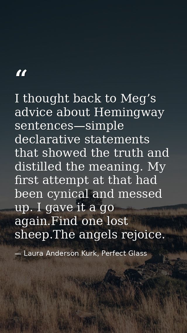 I thought back to Meg’s advice about Hemingway sentences—simple declarative statements that showed the truth and distill — Laura Anderson Kurk, Perfect Glass