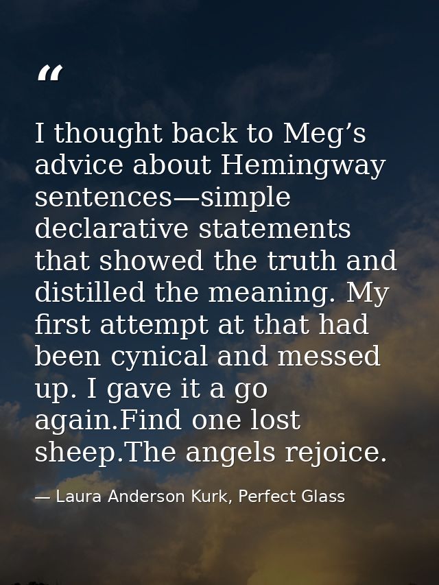 I thought back to Meg’s advice about Hemingway sentences—simple declarative statements that showed the truth and distill — Laura Anderson Kurk, Perfect Glass