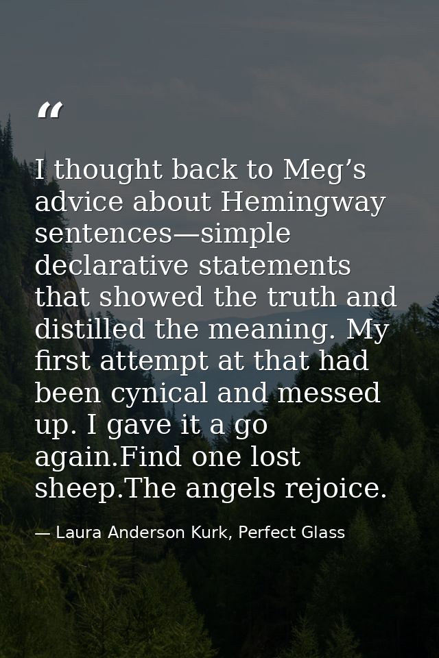 I thought back to Meg’s advice about Hemingway sentences—simple declarative statements that showed the truth and distill — Laura Anderson Kurk, Perfect Glass