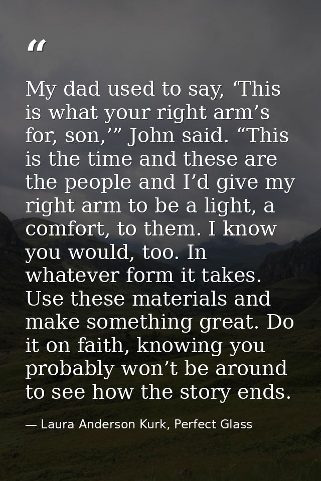 My dad used to say, ‘This is what your right arm’s for, son,’” John said. “This is the time and these are the people and — Laura Anderson Kurk, Perfect Glass