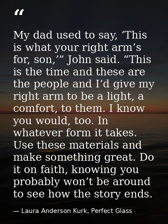 My dad used to say, ‘This is what your right arm’s for, son,’” John said. “This is the time and these are the people and — Laura Anderson Kurk, Perfect Glass