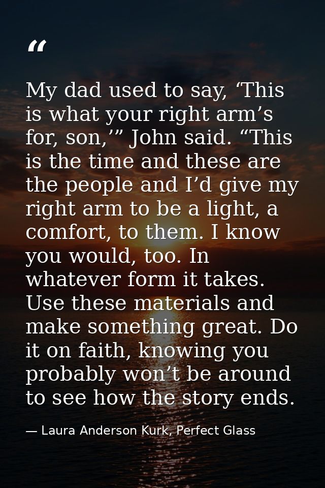 My dad used to say, ‘This is what your right arm’s for, son,’” John said. “This is the time and these are the people and — Laura Anderson Kurk, Perfect Glass