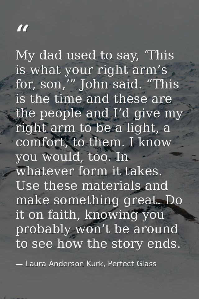 My dad used to say, ‘This is what your right arm’s for, son,’” John said. “This is the time and these are the people and — Laura Anderson Kurk, Perfect Glass