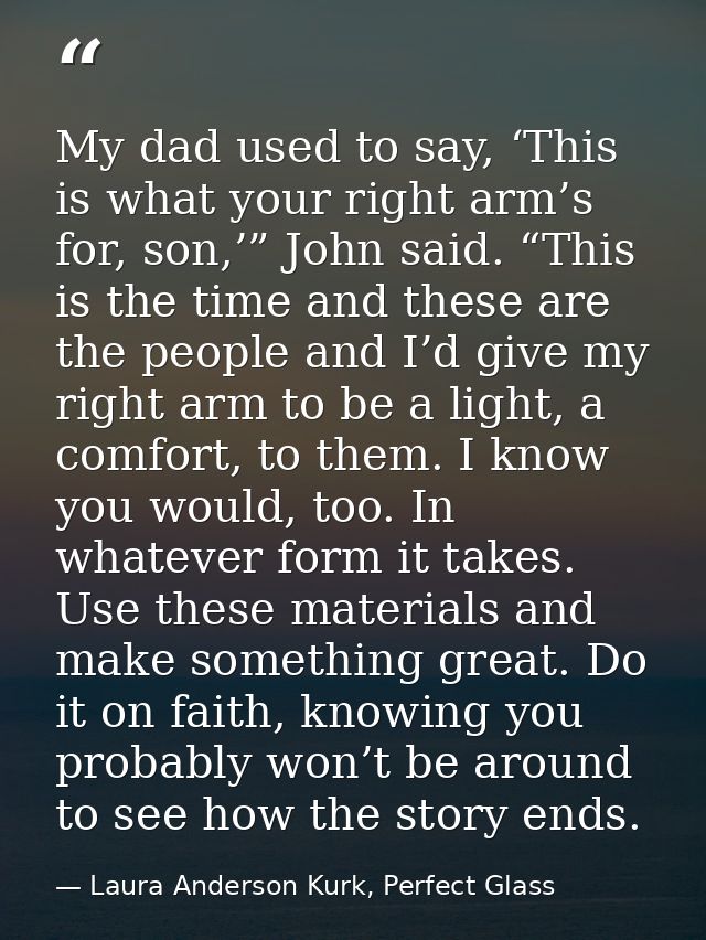 My dad used to say, ‘This is what your right arm’s for, son,’” John said. “This is the time and these are the people and — Laura Anderson Kurk, Perfect Glass