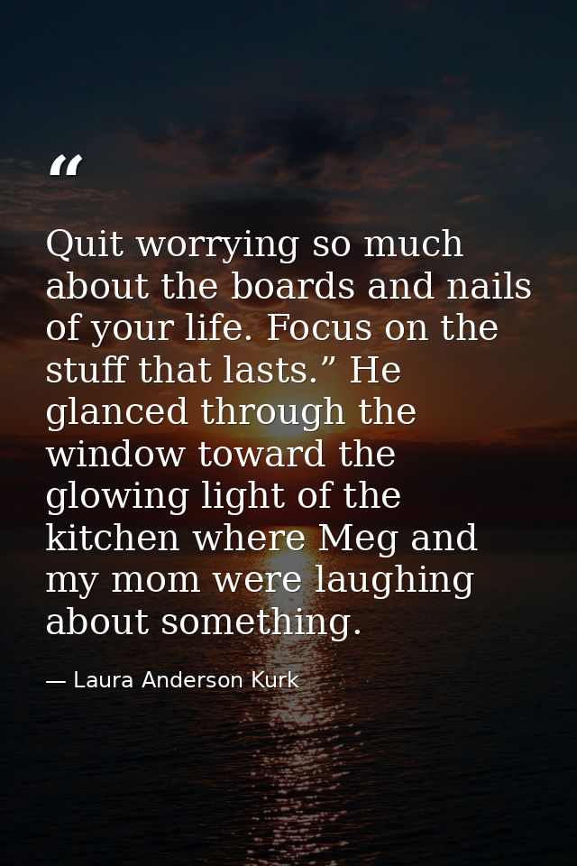 Quit worrying so much about the boards and nails of your life. Focus on the stuff that lasts.” He glanced through the wi — Laura Anderson Kurk