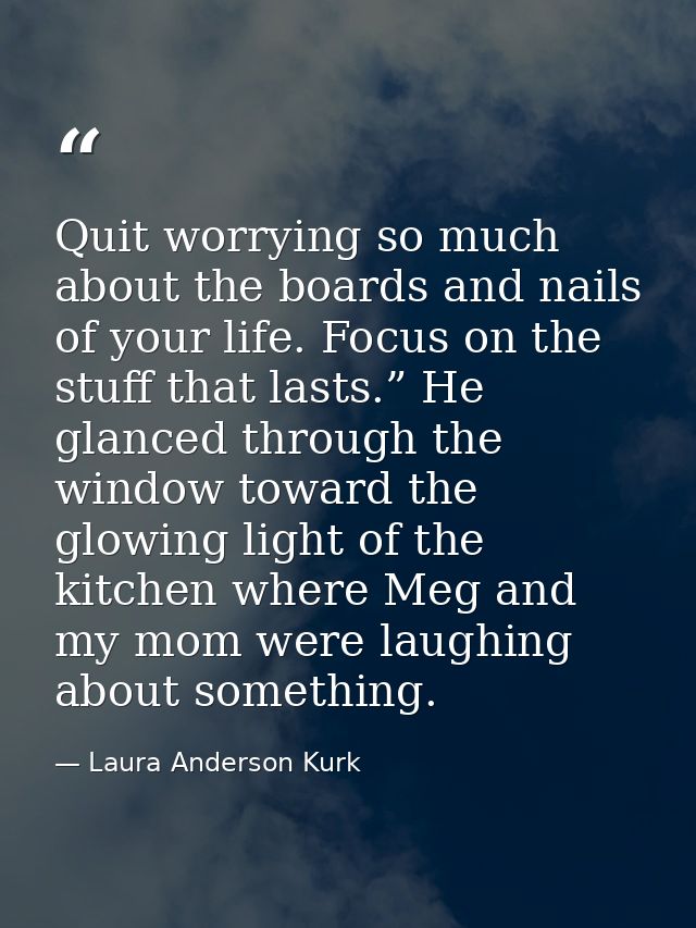 Quit worrying so much about the boards and nails of your life. Focus on the stuff that lasts.” He glanced through the wi — Laura Anderson Kurk
