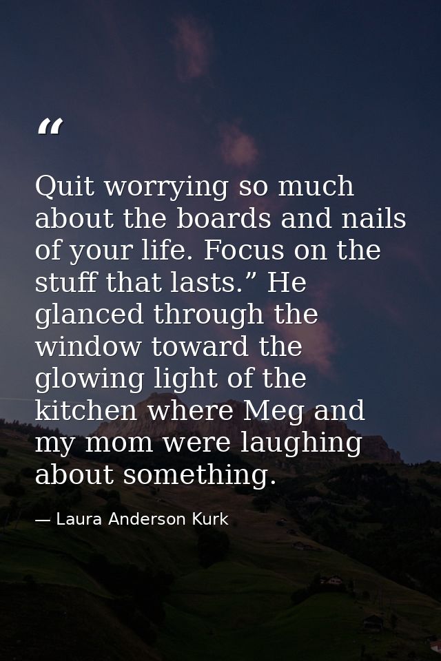 Quit worrying so much about the boards and nails of your life. Focus on the stuff that lasts.” He glanced through the wi — Laura Anderson Kurk