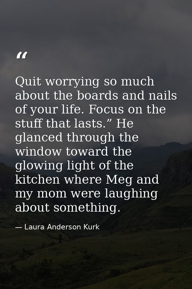 Quit worrying so much about the boards and nails of your life. Focus on the stuff that lasts.” He glanced through the wi — Laura Anderson Kurk