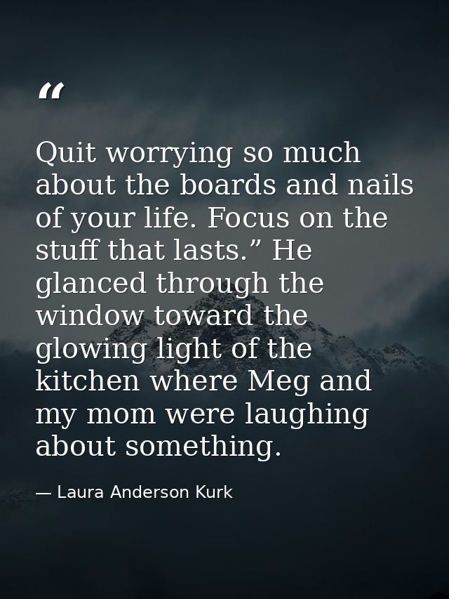 Quit worrying so much about the boards and nails of your life. Focus on the stuff that lasts.” He glanced through the wi — Laura Anderson Kurk