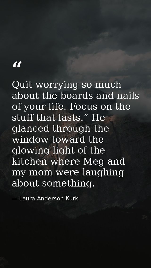 Quit worrying so much about the boards and nails of your life. Focus on the stuff that lasts.” He glanced through the wi — Laura Anderson Kurk