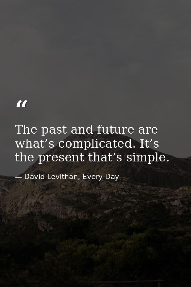 The past and future are what’s complicated. It’s the present that’s simple. — David Levithan, Every Day
