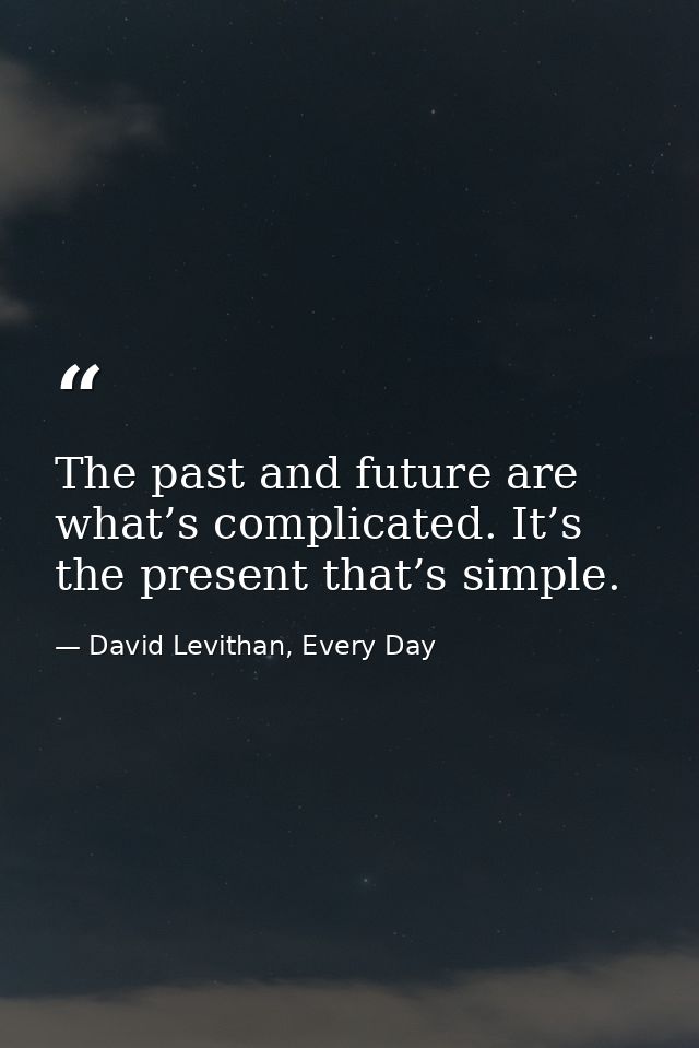 The past and future are what’s complicated. It’s the present that’s simple. — David Levithan, Every Day