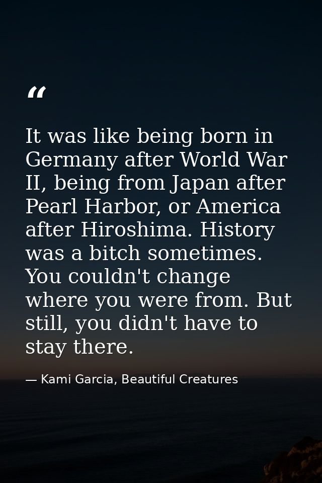 It was like being born in Germany after World War II, being from Japan after Pearl Harbor, or America after Hiroshima. H — Kami Garcia, Beautiful Creatures