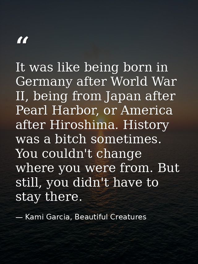 It was like being born in Germany after World War II, being from Japan after Pearl Harbor, or America after Hiroshima. H — Kami Garcia, Beautiful Creatures