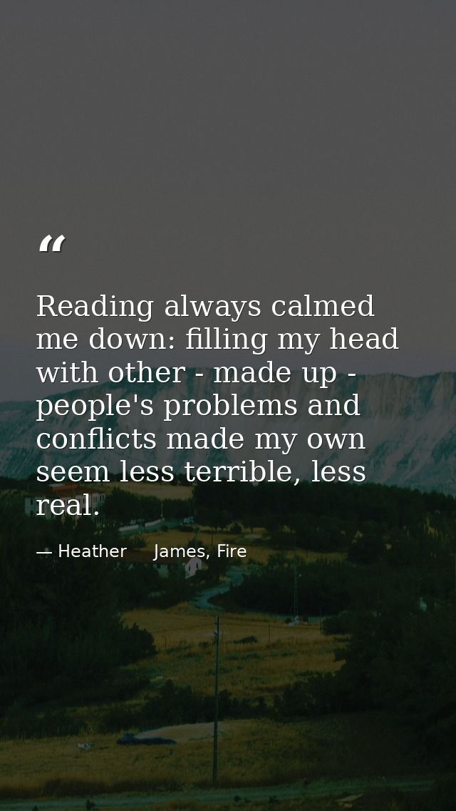 Reading always calmed me down: filling my head with other - made up - people's problems and conflicts made my own seem l — Heather     James, Fire