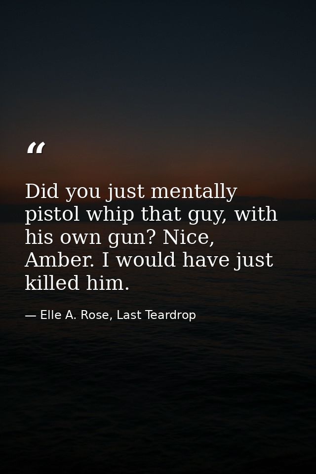 Did you just mentally pistol whip that guy, with his own gun? Nice, Amber. I would have just killed him. — Elle A. Rose, Last Teardrop