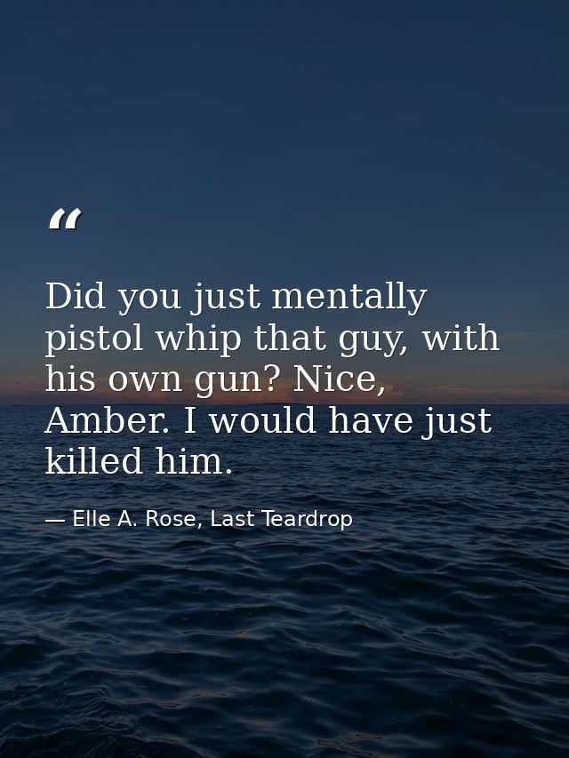 Did you just mentally pistol whip that guy, with his own gun? Nice, Amber. I would have just killed him. — Elle A. Rose, Last Teardrop