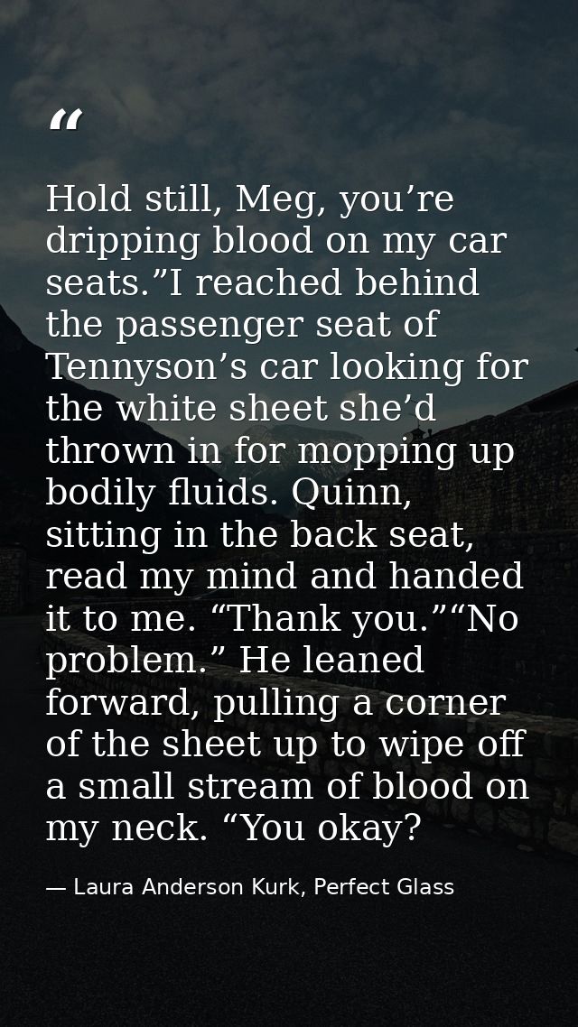 Hold still, Meg, you’re dripping blood on my car seats.”I reached behind the passenger seat of Tennyson’s car looking fo — Laura Anderson Kurk, Perfect Glass