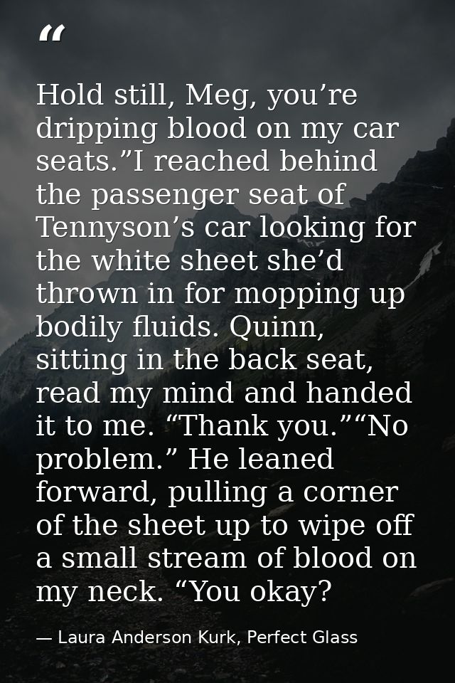 Hold still, Meg, you’re dripping blood on my car seats.”I reached behind the passenger seat of Tennyson’s car looking fo — Laura Anderson Kurk, Perfect Glass
