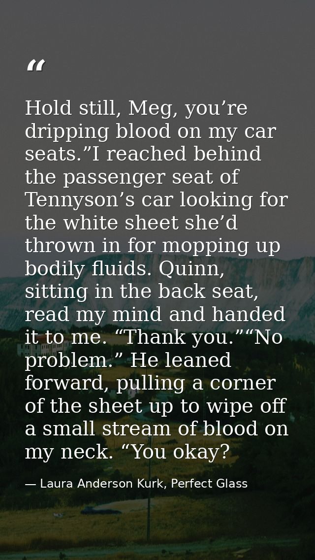 Hold still, Meg, you’re dripping blood on my car seats.”I reached behind the passenger seat of Tennyson’s car looking fo — Laura Anderson Kurk, Perfect Glass