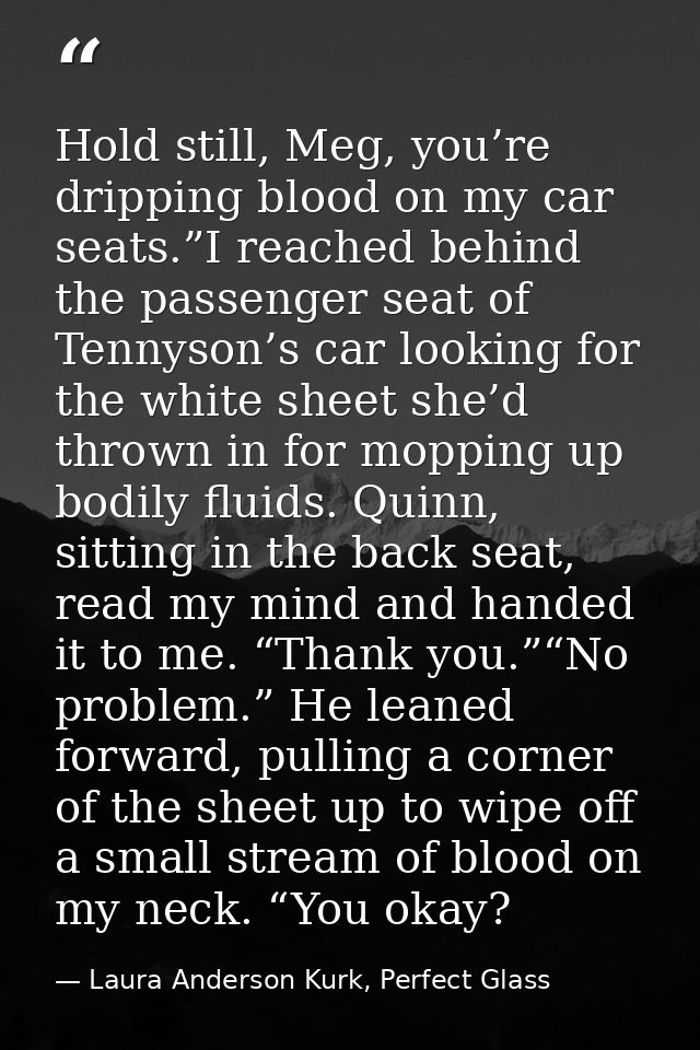 Hold still, Meg, you’re dripping blood on my car seats.”I reached behind the passenger seat of Tennyson’s car looking fo — Laura Anderson Kurk, Perfect Glass