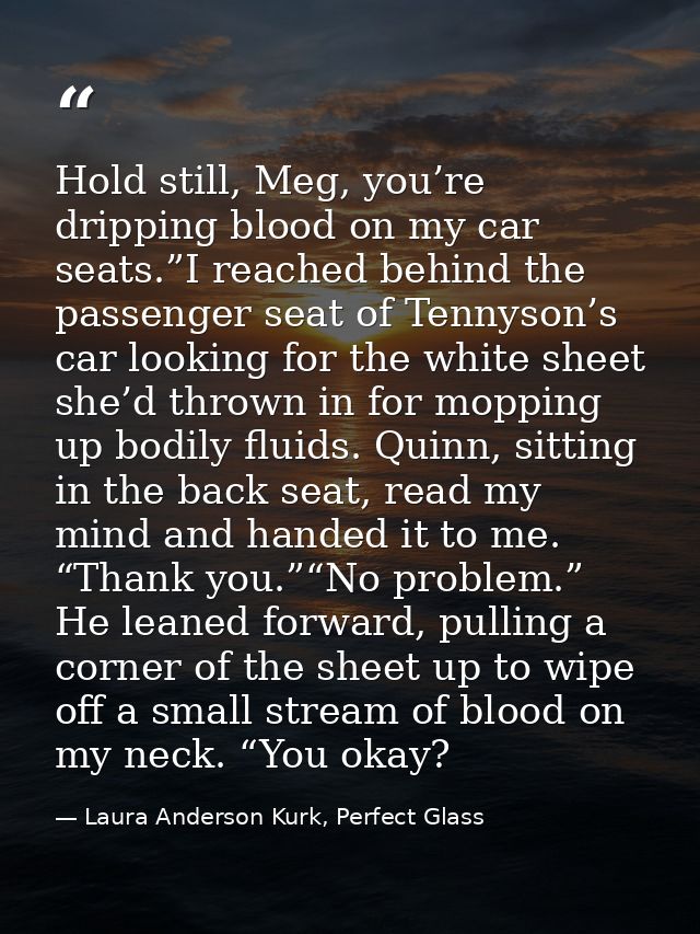 Hold still, Meg, you’re dripping blood on my car seats.”I reached behind the passenger seat of Tennyson’s car looking fo — Laura Anderson Kurk, Perfect Glass