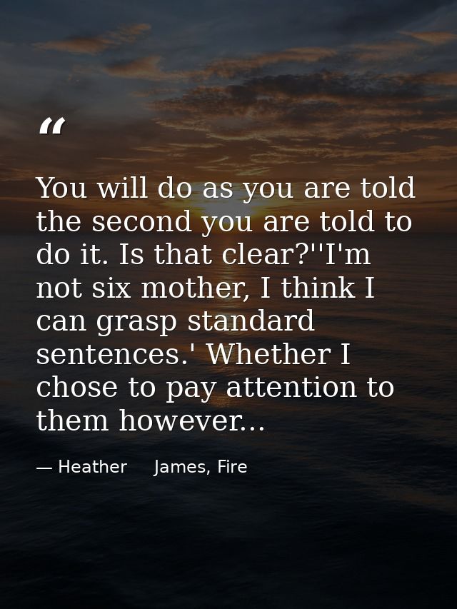 You will do as you are told the second you are told to do it. Is that clear?''I'm not six mother, I think I can grasp st — Heather     James, Fire