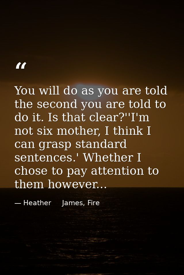 You will do as you are told the second you are told to do it. Is that clear?''I'm not six mother, I think I can grasp st — Heather     James, Fire