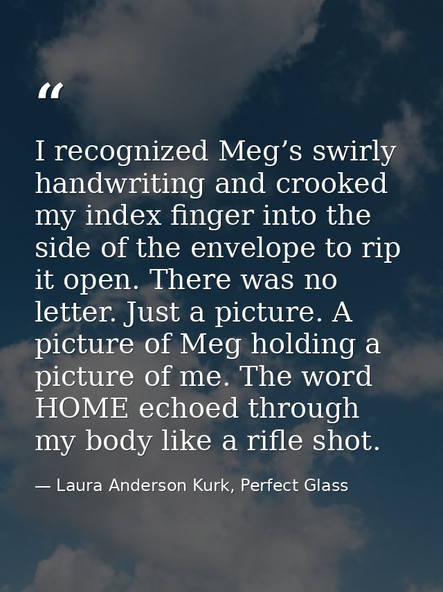 I recognized Meg’s swirly handwriting and crooked my index finger into the side of the envelope to rip it open. There wa — Laura Anderson Kurk, Perfect Glass