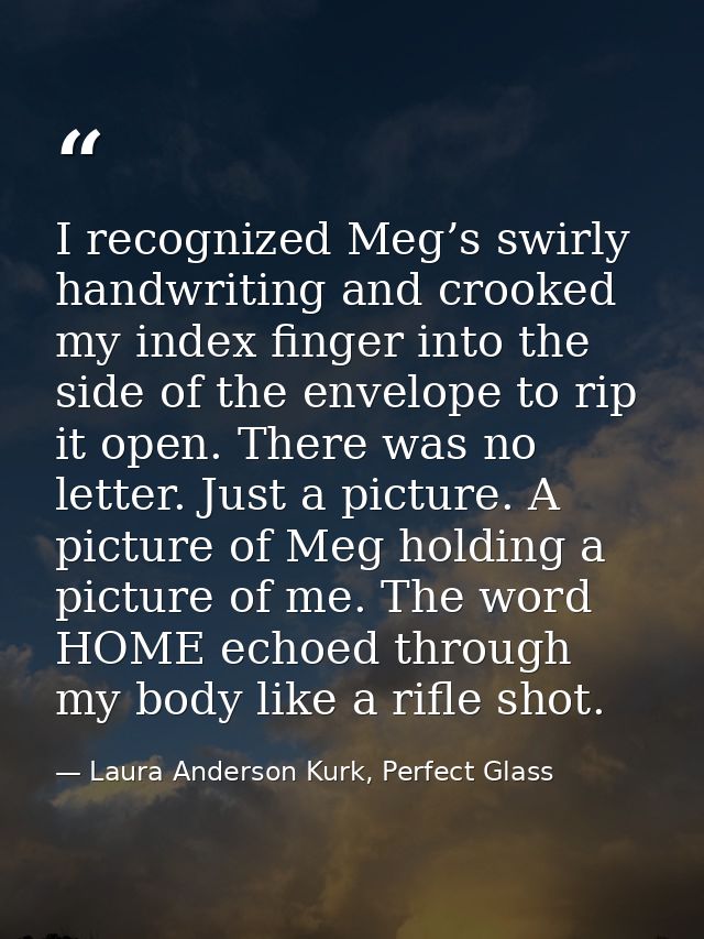 I recognized Meg’s swirly handwriting and crooked my index finger into the side of the envelope to rip it open. There wa — Laura Anderson Kurk, Perfect Glass
