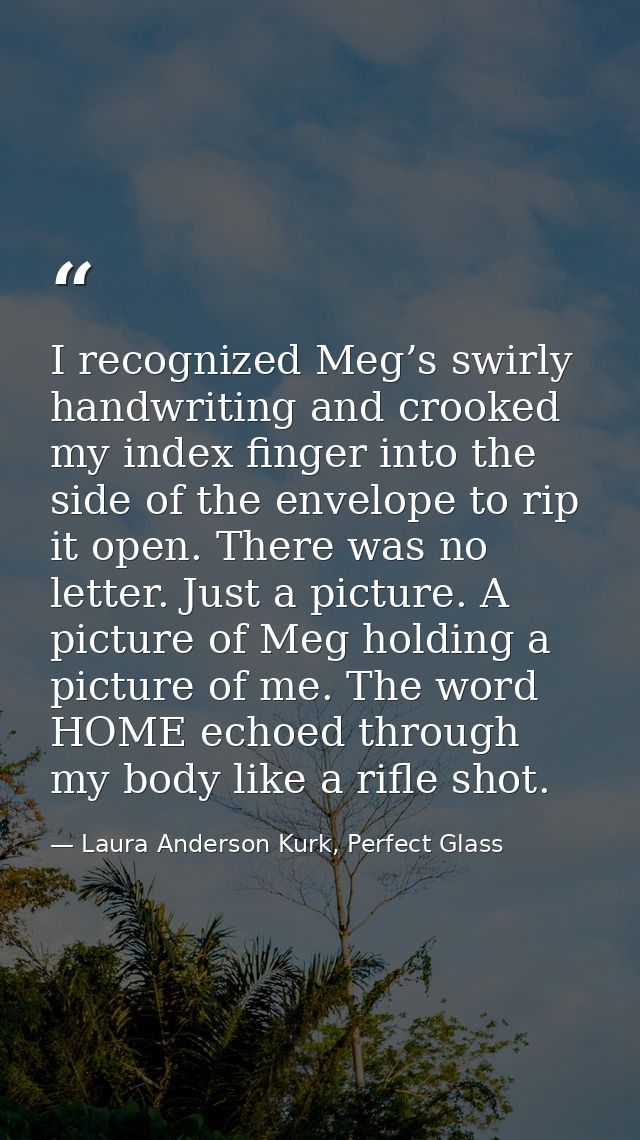 I recognized Meg’s swirly handwriting and crooked my index finger into the side of the envelope to rip it open. There wa — Laura Anderson Kurk, Perfect Glass