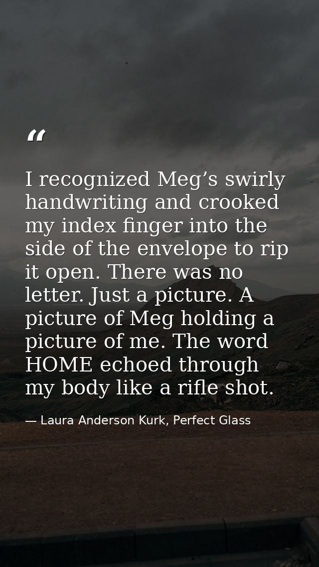 I recognized Meg’s swirly handwriting and crooked my index finger into the side of the envelope to rip it open. There wa — Laura Anderson Kurk, Perfect Glass