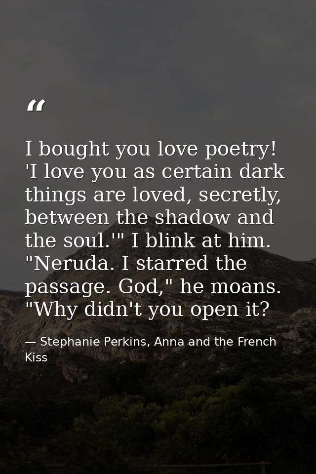 I bought you love poetry! 'I love you as certain dark things are loved, secretly, between the shadow and the soul.'" I b — Stephanie Perkins, Anna and the French Kiss