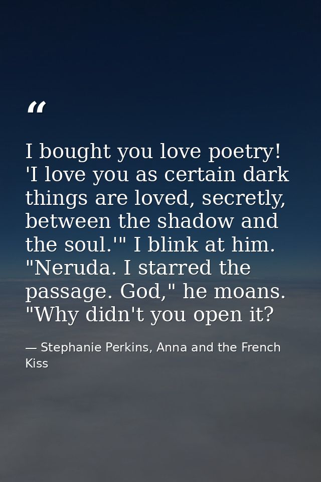 I bought you love poetry! 'I love you as certain dark things are loved, secretly, between the shadow and the soul.'" I b — Stephanie Perkins, Anna and the French Kiss