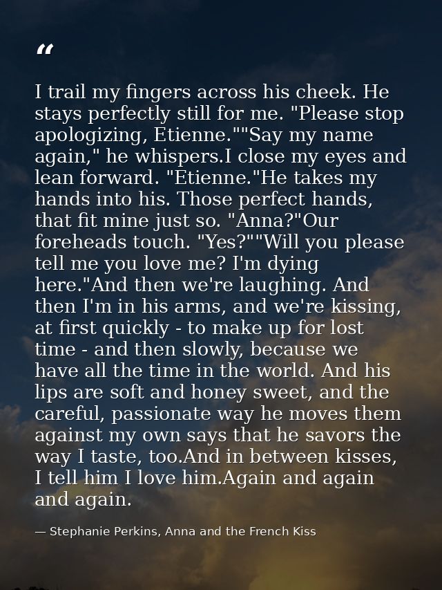 I trail my fingers across his cheek. He stays perfectly still for me. "Please stop apologizing, Etienne.""Say my name ag — Stephanie Perkins, Anna and the French Kiss