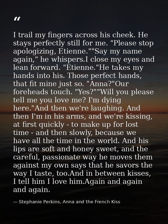 I trail my fingers across his cheek. He stays perfectly still for me. "Please stop apologizing, Etienne.""Say my name ag — Stephanie Perkins, Anna and the French Kiss