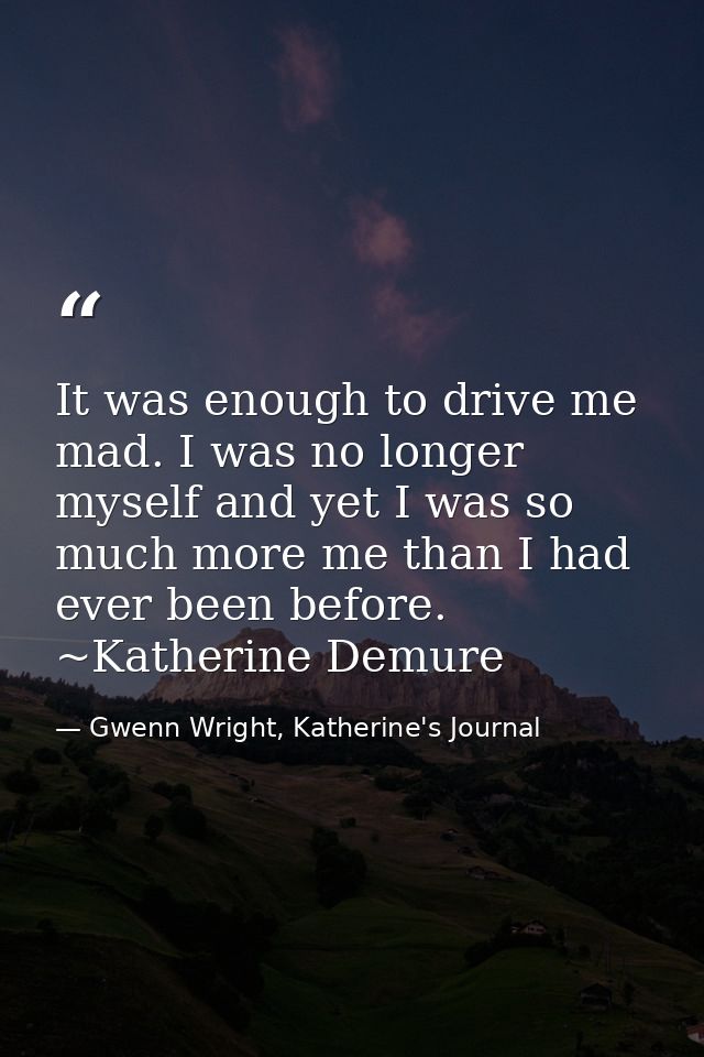It was enough to drive me mad. I was no longer myself and yet I was so much more me than I had ever been before. ~Kather — Gwenn Wright, Katherine's Journal