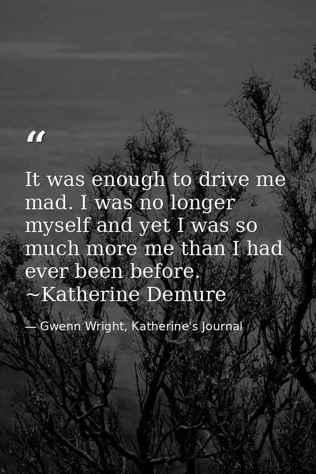 It was enough to drive me mad. I was no longer myself and yet I was so much more me than I had ever been before. ~Kather — Gwenn Wright, Katherine's Journal