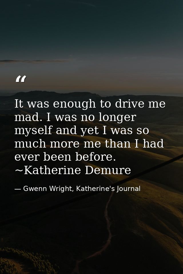 It was enough to drive me mad. I was no longer myself and yet I was so much more me than I had ever been before. ~Kather — Gwenn Wright, Katherine's Journal