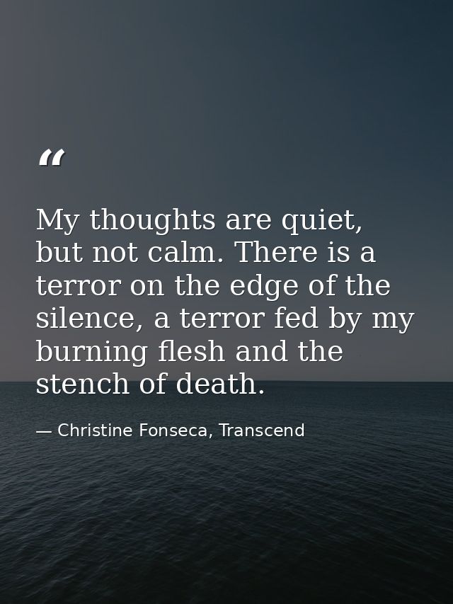 My thoughts are quiet, but not calm. There is a terror on the edge of the silence, a terror fed by my burning flesh and  — Christine Fonseca, Transcend