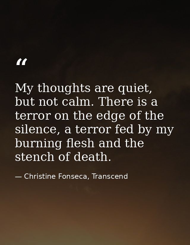 My thoughts are quiet, but not calm. There is a terror on the edge of the silence, a terror fed by my burning flesh and  — Christine Fonseca, Transcend