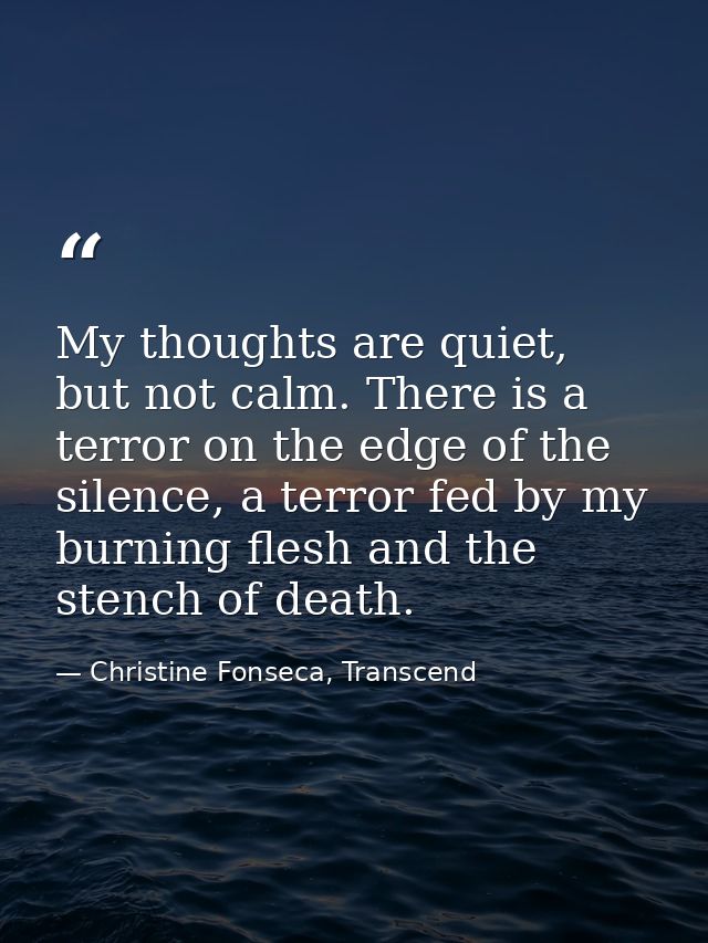 My thoughts are quiet, but not calm. There is a terror on the edge of the silence, a terror fed by my burning flesh and  — Christine Fonseca, Transcend