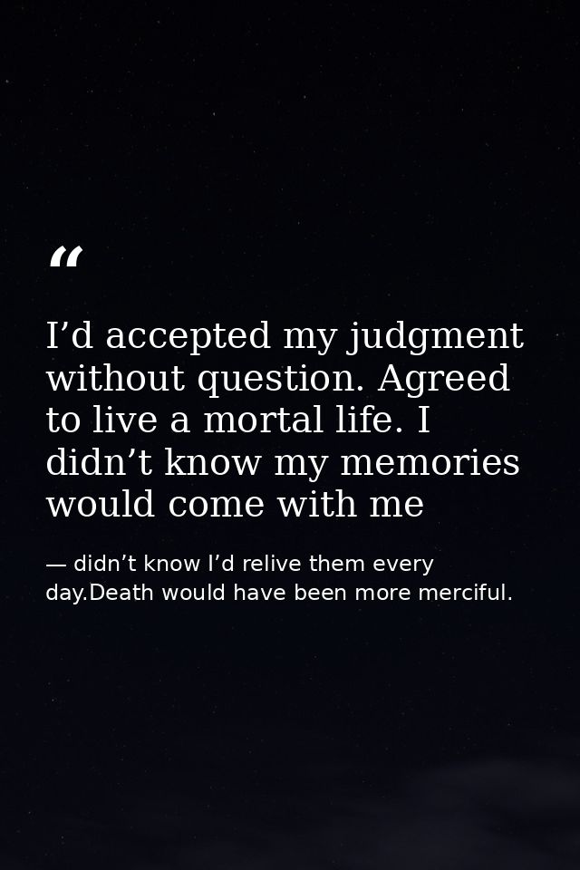 I’d accepted my judgment without question. Agreed to live a mortal life. I didn’t know my memories would come with me — didn’t know I’d relive them every day.Death would have been more merciful.
