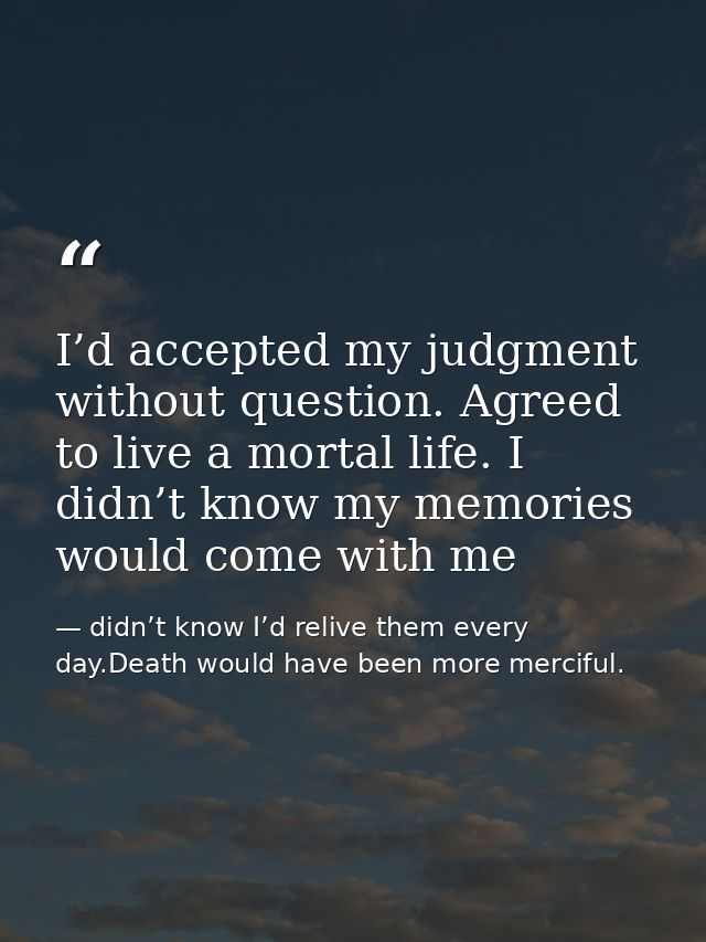 I’d accepted my judgment without question. Agreed to live a mortal life. I didn’t know my memories would come with me — didn’t know I’d relive them every day.Death would have been more merciful.